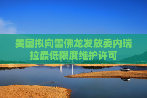 美国拟向雪佛龙发放委内瑞拉最低限度维护许可