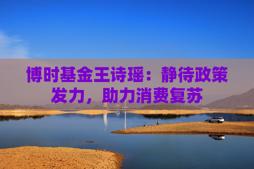 博时基金王诗瑶：静待政策发力，助力消费复苏