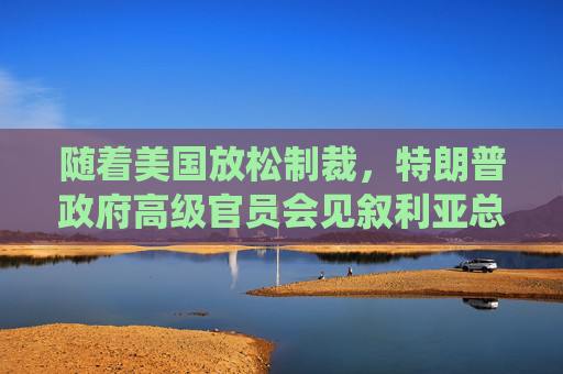 随着美国放松制裁，特朗普政府高级官员会见叙利亚总统