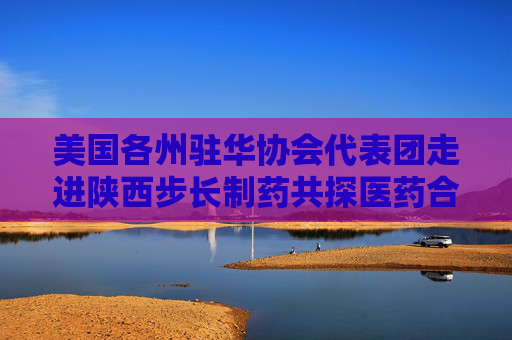 美国各州驻华协会代表团走进陕西步长制药共探医药合作新篇
