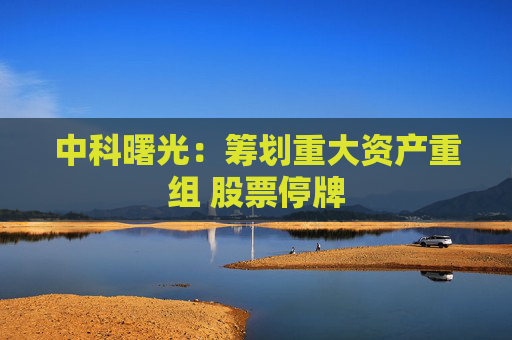 中科曙光：筹划重大资产重组 股票停牌