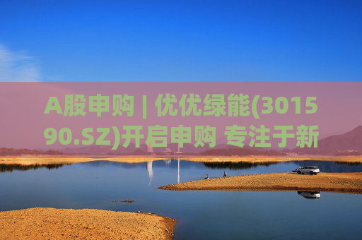 A股申购 | 优优绿能(301590.SZ)开启申购 专注于新能源汽车充电模块产品供应