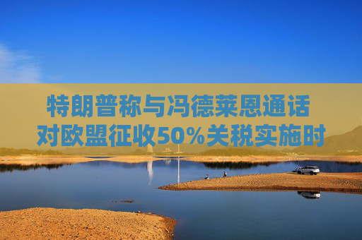 特朗普称与冯德莱恩通话 对欧盟征收50%关税实施时间延后至7月9日