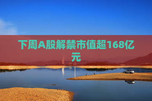 下周A股解禁市值超168亿元