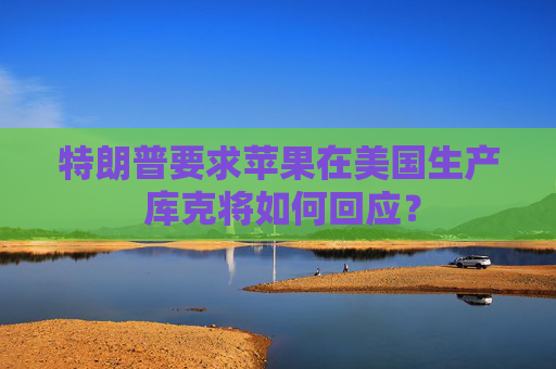 特朗普要求苹果在美国生产 库克将如何回应？