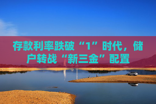 存款利率跌破“1”时代，储户转战“新三金”配置