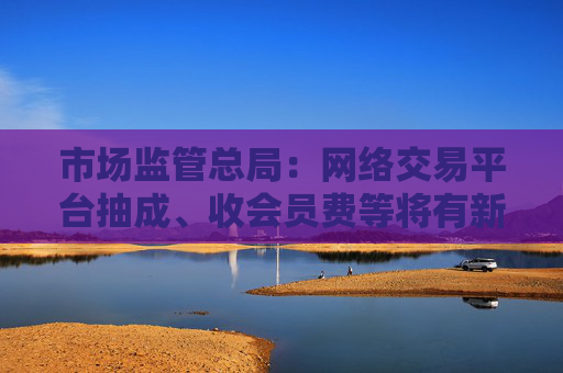 市场监管总局：网络交易平台抽成、收会员费等将有新规范 开始征求意见