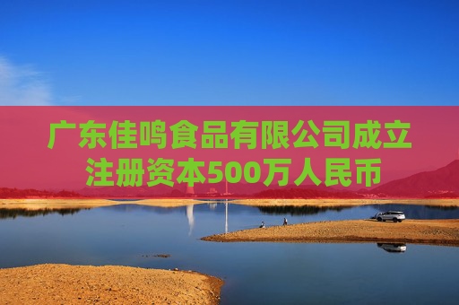 广东佳鸣食品有限公司成立 注册资本500万人民币