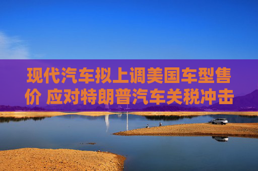 现代汽车拟上调美国车型售价 应对特朗普汽车关税冲击  第1张