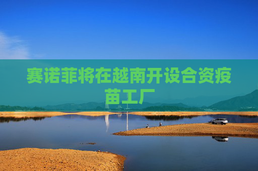赛诺菲将在越南开设合资疫苗工厂