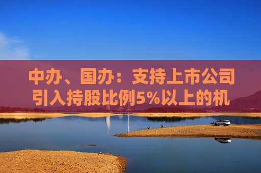 中办、国办：支持上市公司引入持股比例5%以上的机构投资者作为积极股东