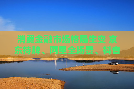 消费金融市场格局生变 京东持牌、阿里全场景、抖音隐现  第1张