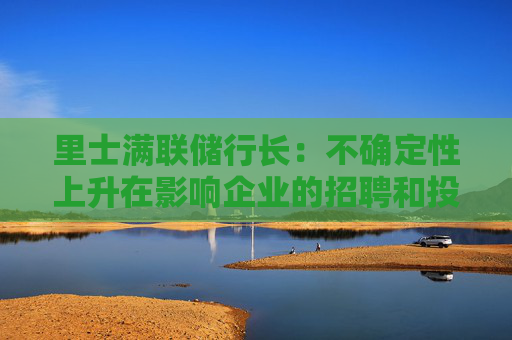 里士满联储行长：不确定性上升在影响企业的招聘和投资决策
