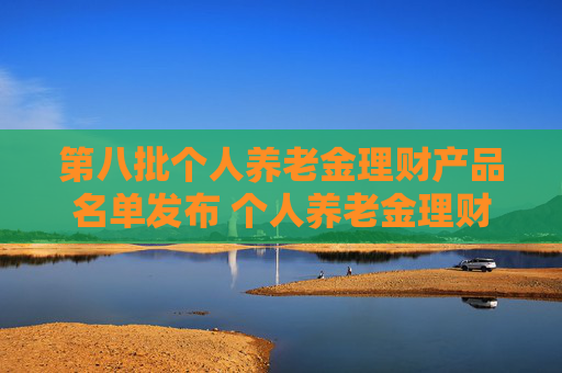 第八批个人养老金理财产品名单发布 个人养老金理财产品扩容至35只