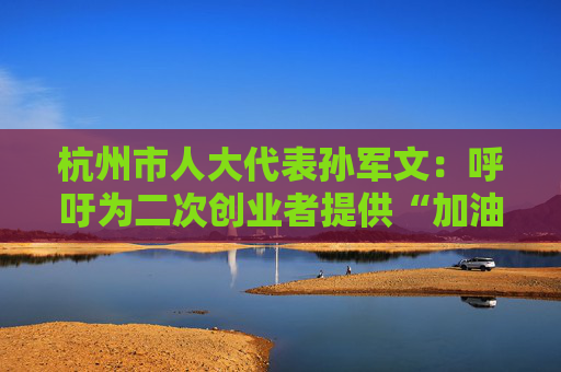 杭州市人大代表孙军文：呼吁为二次创业者提供“加油包”，让中场休息的中年人“拍拍灰尘 重战江湖”