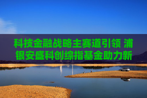 科技金融战略主赛道引领 浦银安盛科创综指基金助力新质生产力发展