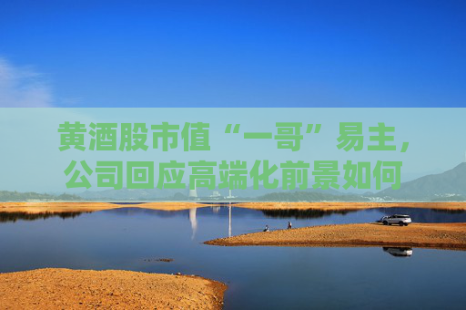 黄酒股市值“一哥”易主，公司回应高端化前景如何