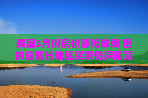 美国3月份房价涨幅放缓 但供应紧张地区买家仍深陷竞价战