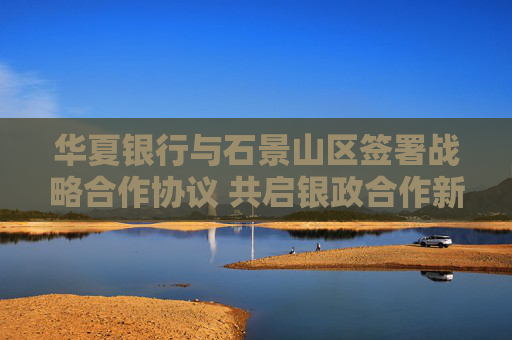 华夏银行与石景山区签署战略合作协议 共启银政合作新篇章