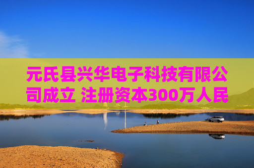 元氏县兴华电子科技有限公司成立 注册资本300万人民币