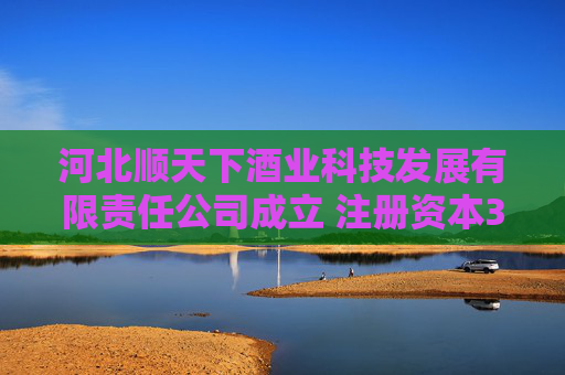 河北顺天下酒业科技发展有限责任公司成立 注册资本300万人民币