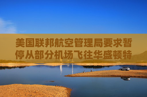 美国联邦航空管理局要求暂停从部分机场飞往华盛顿特区里根机场的航班  第1张
