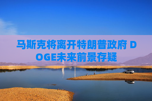 马斯克将离开特朗普政府 DOGE未来前景存疑