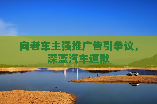 向老车主强推广告引争议，深蓝汽车道歉