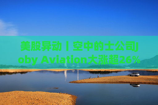 美股异动丨空中的士公司Joby Aviation大涨超26% 获丰田2.5亿美元投资