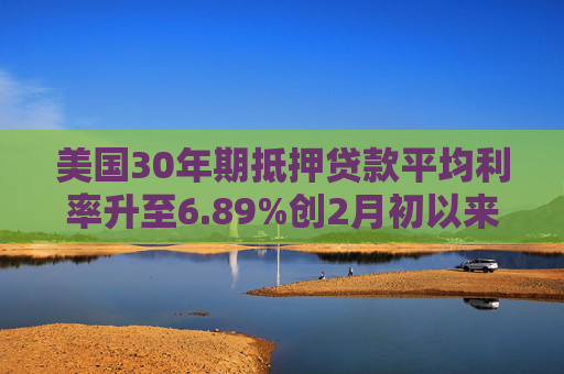 美国30年期抵押贷款平均利率升至6.89%创2月初以来最高水平