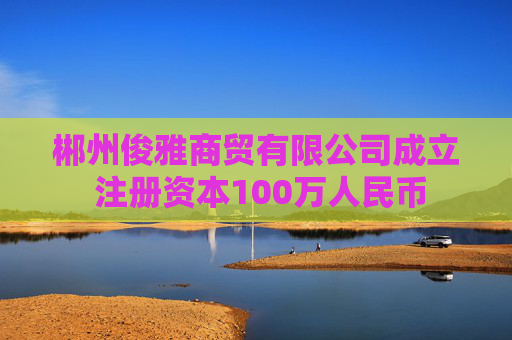 郴州俊雅商贸有限公司成立 注册资本100万人民币