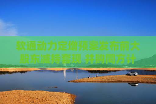 软通动力定增预案发布前大股东减持套现 并购同方计算机后盈利能力大降一季度亏损