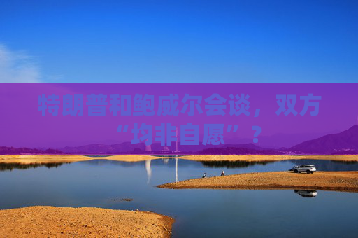 特朗普和鲍威尔会谈，双方“均非自愿”？