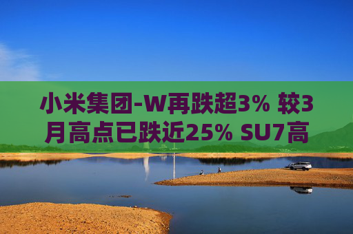 小米集团-W再跌超3% 较3月高点已跌近25% SU7高速碰撞爆燃事故持续发酵