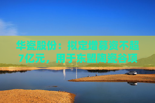 华瓷股份：拟定增募资不超7亿元，用于东盟陶瓷谷项目