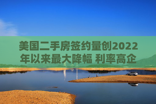 美国二手房签约量创2022年以来最大降幅 利率高企抑制需求