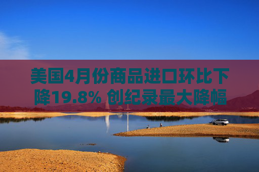 美国4月份商品进口环比下降19.8% 创纪录最大降幅