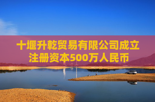 十堰升乾贸易有限公司成立 注册资本500万人民币
