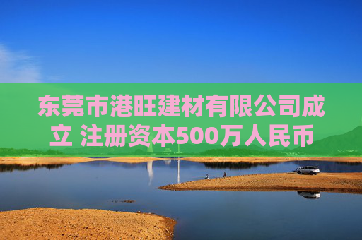 东莞市港旺建材有限公司成立 注册资本500万人民币