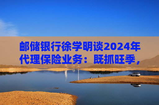 邮储银行徐学明谈2024年代理保险业务：既抓旺季，也抓全年持营和业务转型，效果已经初步显现  第1张