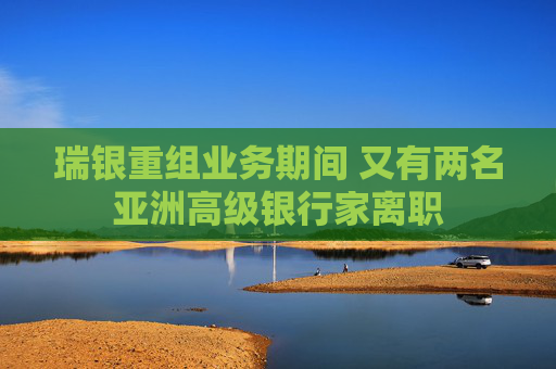 瑞银重组业务期间 又有两名亚洲高级银行家离职