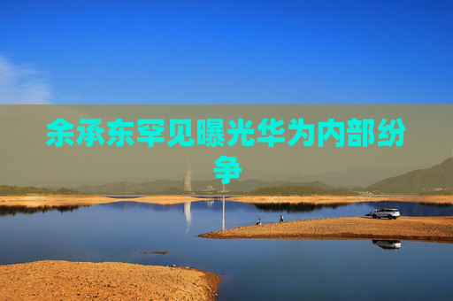 余承东罕见曝光华为内部纷争