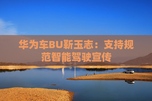 华为车BU靳玉志：支持规范智能驾驶宣传