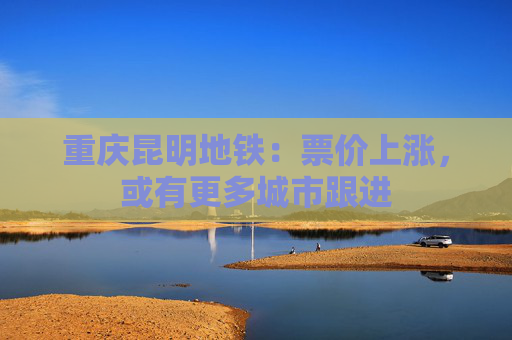 重庆昆明地铁：票价上涨，或有更多城市跟进