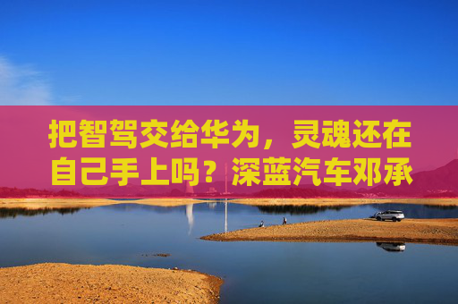 把智驾交给华为，灵魂还在自己手上吗？深蓝汽车邓承浩回应