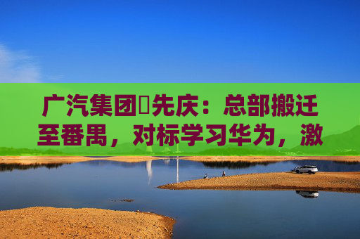 广汽集团閤先庆：总部搬迁至番禺，对标学习华为，激发组织创新活力