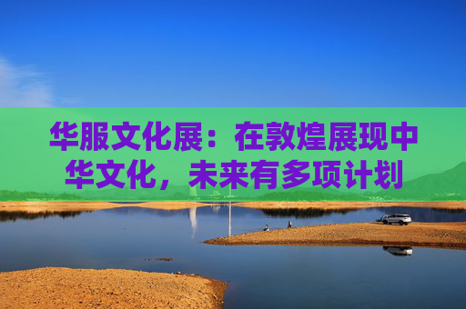 华服文化展：在敦煌展现中华文化，未来有多项计划