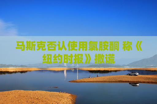 马斯克否认使用氯胺酮 称《纽约时报》撒谎