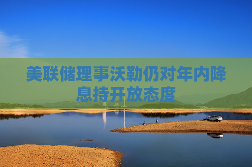 美联储理事沃勒仍对年内降息持开放态度