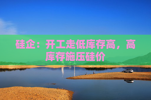 硅企：开工走低库存高，高库存施压硅价
